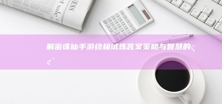 解密《诛仙手游》终极试炼答案：策略与智慧的碰撞